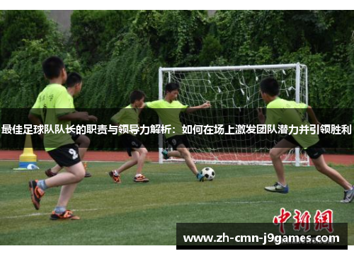 最佳足球队队长的职责与领导力解析：如何在场上激发团队潜力并引领胜利