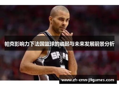 帕克影响力下法国篮球的崛起与未来发展前景分析 帕克影响力下法国篮球的崛起与未来发展前景分析