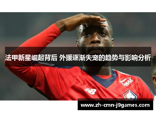 法甲新星崛起背后 外援逐渐失宠的趋势与影响分析 法甲新星崛起背后 外援逐渐失宠的趋势与影响分析
