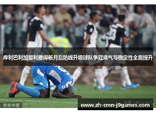 库利巴利加盟利雅得新月后防线升级球队争冠底气与稳定性全面提升