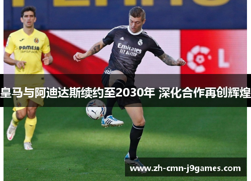 皇马与阿迪达斯续约至2030年 深化合作再创辉煌