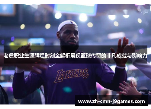 老詹职业生涯辉煌时刻全解析展现篮球传奇的非凡成就与影响力