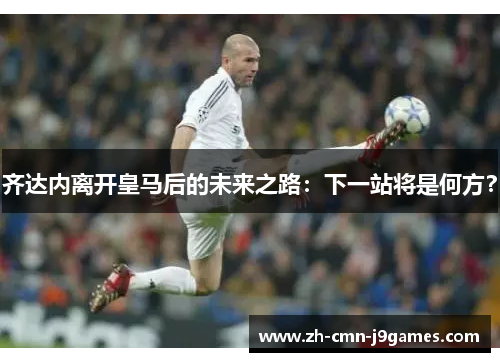 齐达内离开皇马后的未来之路：下一站将是何方？
