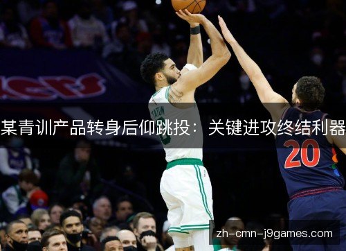 某青训产品转身后仰跳投:关键进攻终结利器 某青训产品转身后仰跳投:关键进攻终结利器